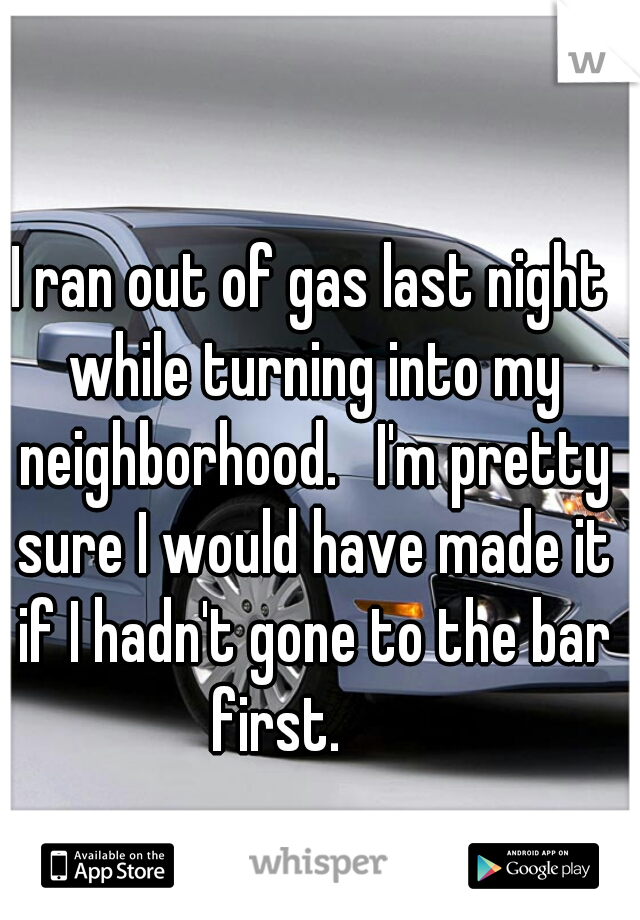 I ran out of gas last night while turning into my neighborhood.   I'm pretty sure I would have made it if I hadn't gone to the bar first.      