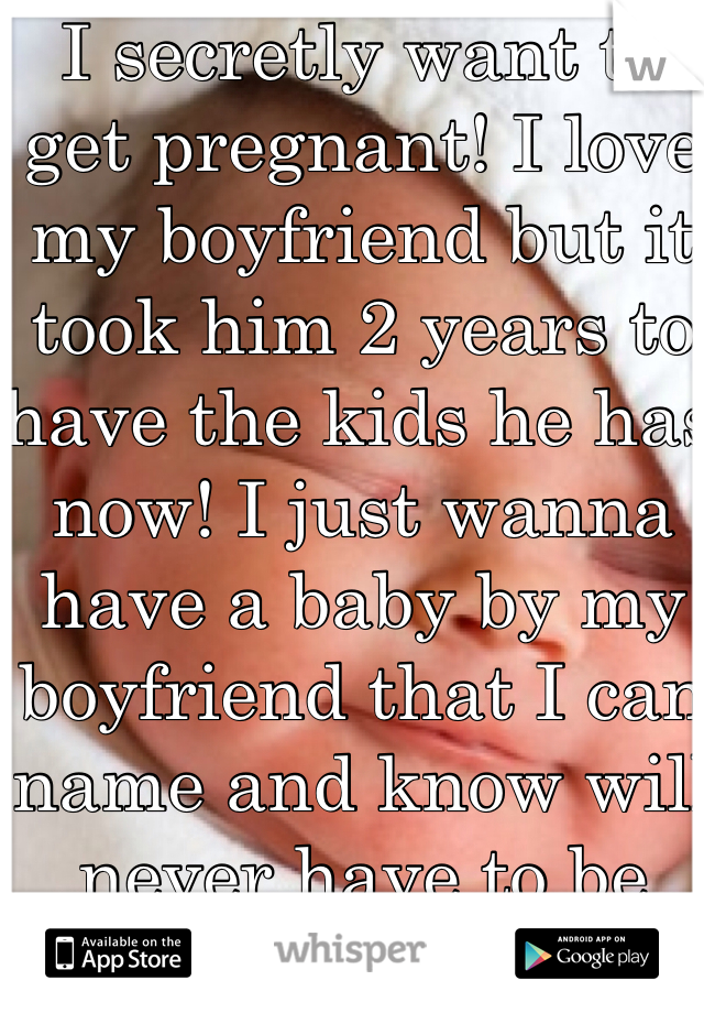 I secretly want to get pregnant! I love my boyfriend but it took him 2 years to have the kids he has now! I just wanna have a baby by my boyfriend that I can name and know will never have to be with someone else other than me! 