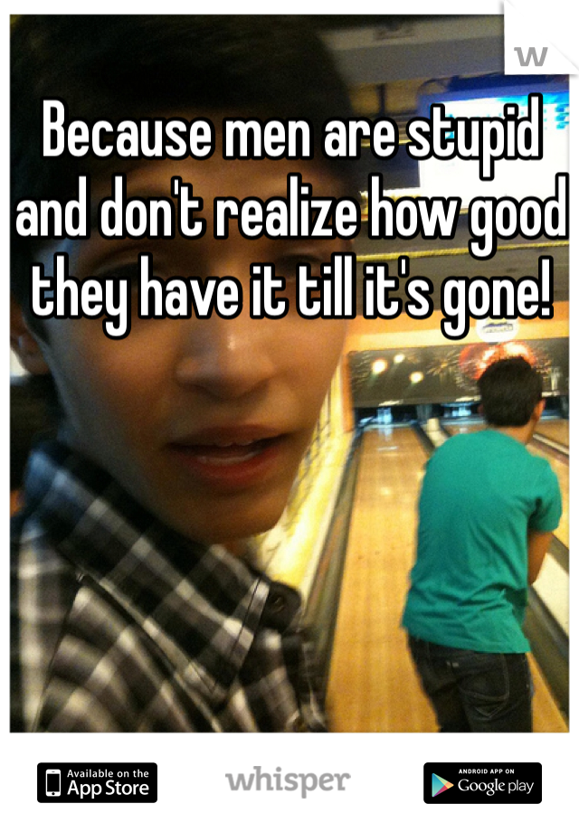 Because men are stupid and don't realize how good they have it till it's gone!