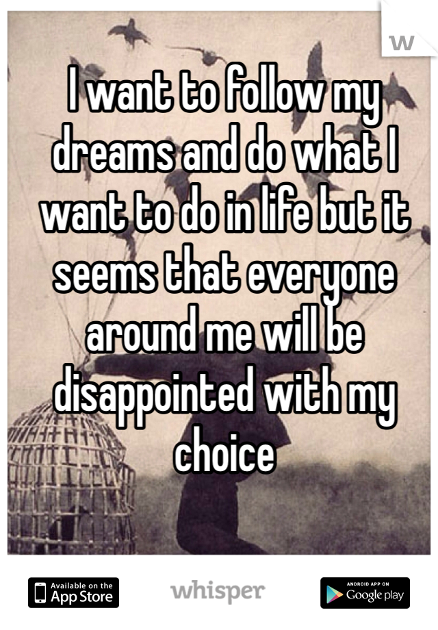 I want to follow my dreams and do what I want to do in life but it seems that everyone around me will be disappointed with my choice