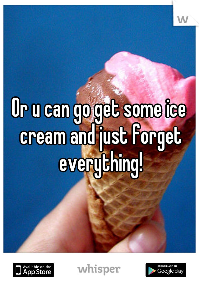 Or u can go get some ice cream and just forget everything!