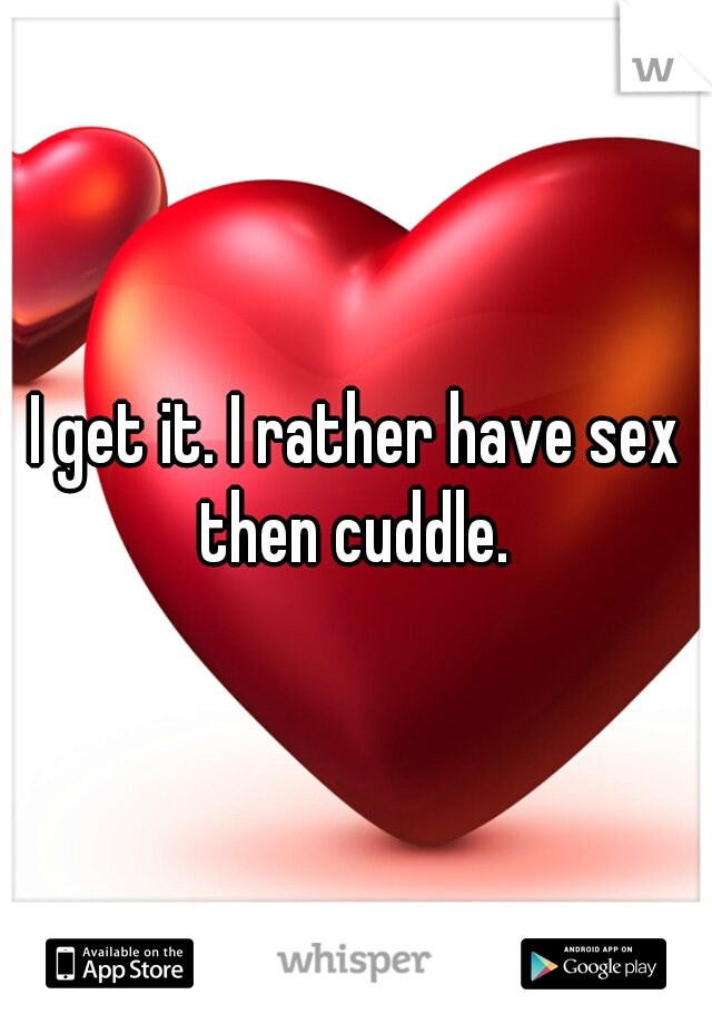 I get it. I rather have sex then cuddle. 
