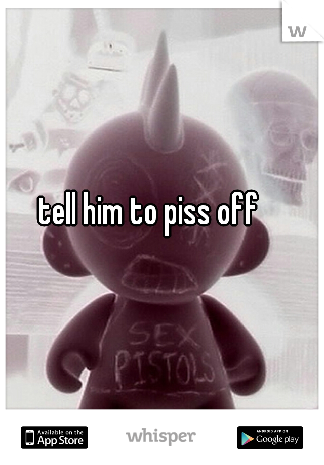 tell him to piss off