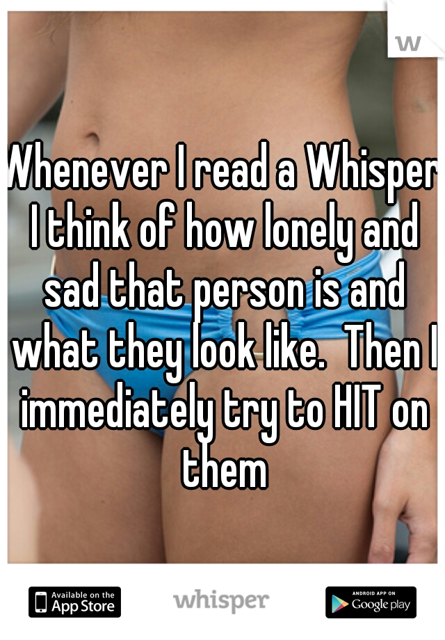 Whenever I read a Whisper I think of how lonely and sad that person is and what they look like.  Then I immediately try to HIT on them
