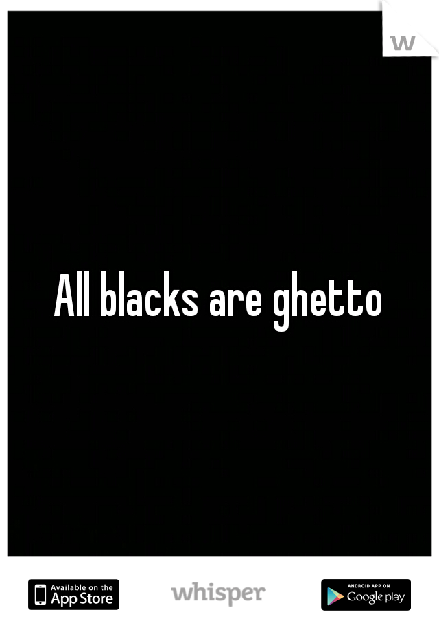 All blacks are ghetto