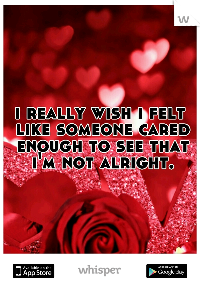 i really wish i felt like someone cared enough to see that i'm not alright.