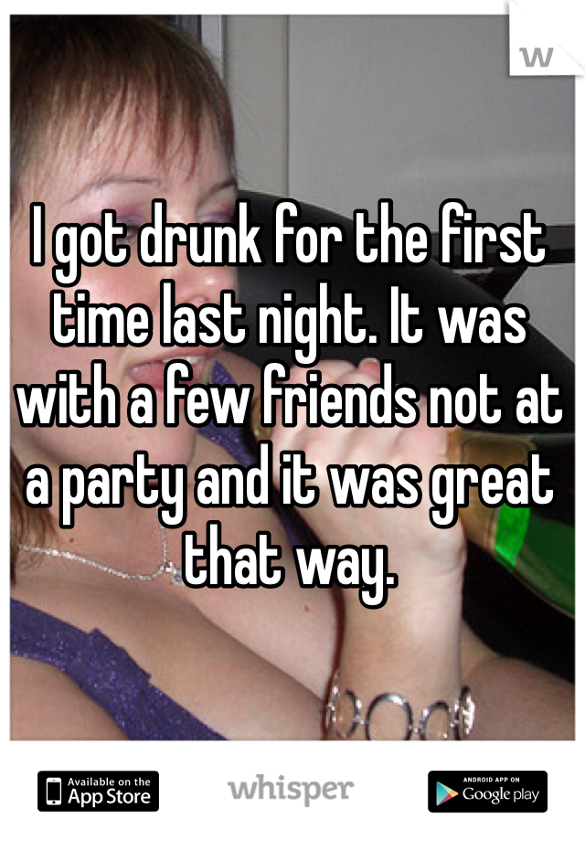 I got drunk for the first time last night. It was with a few friends not at a party and it was great that way. 