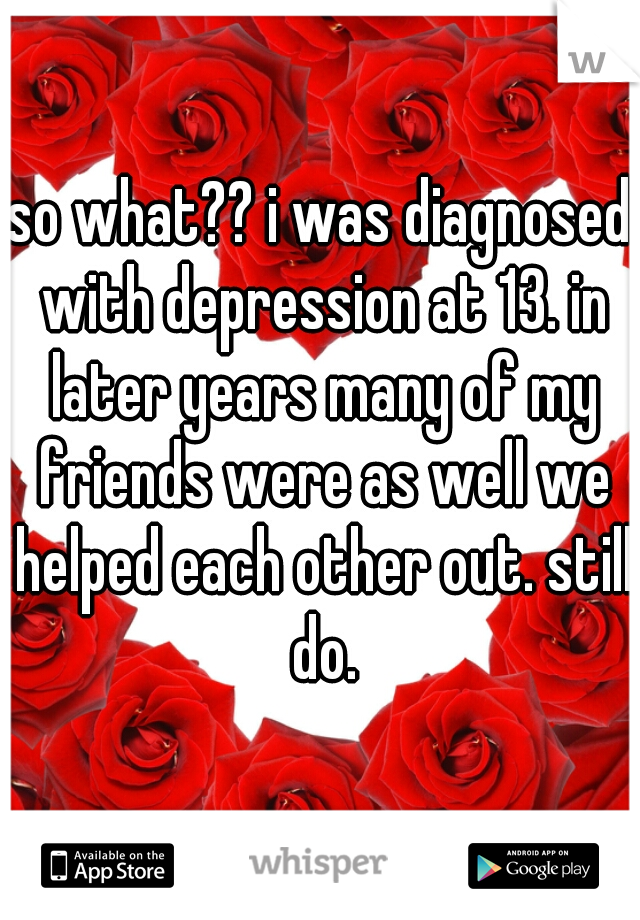 so what?? i was diagnosed with depression at 13. in later years many of my friends were as well we helped each other out. still do.