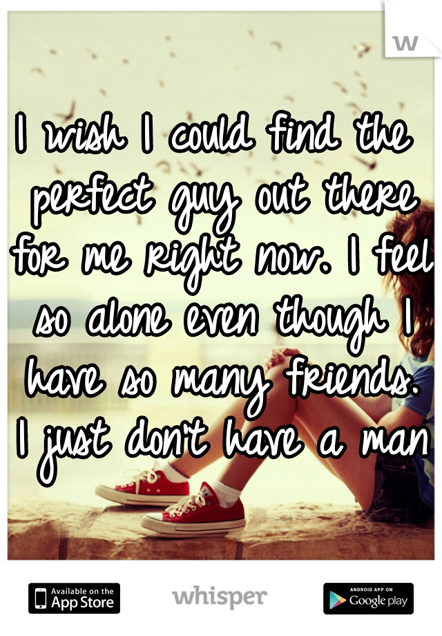 I wish I could find the perfect guy out there for me right now. I feel so alone even though I have so many friends. I just don't have a man.