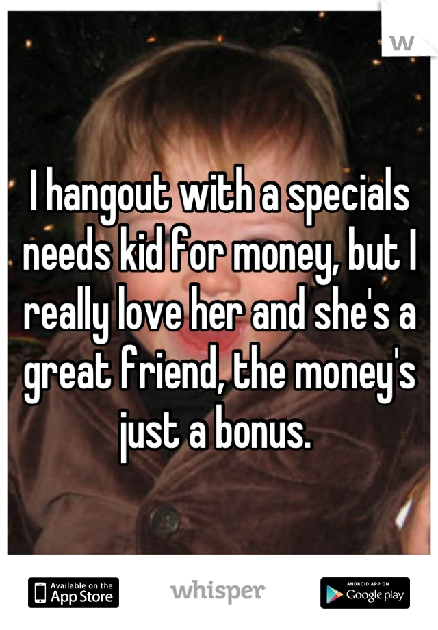 I hangout with a specials needs kid for money, but I really love her and she's a great friend, the money's just a bonus. 