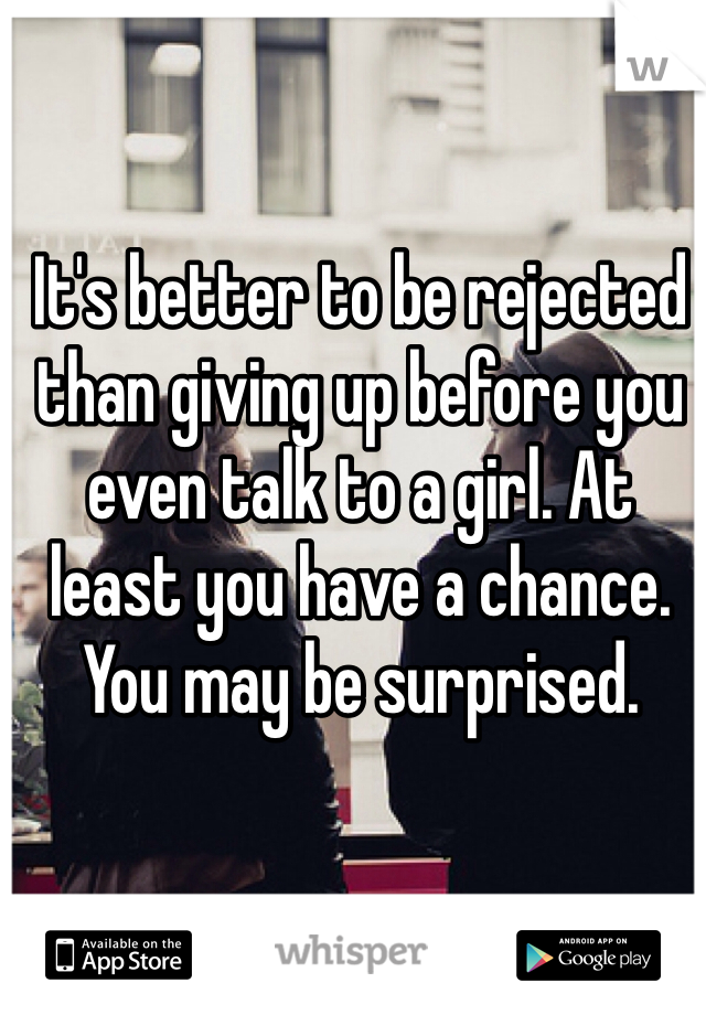 It's better to be rejected than giving up before you even talk to a girl. At least you have a chance. You may be surprised.