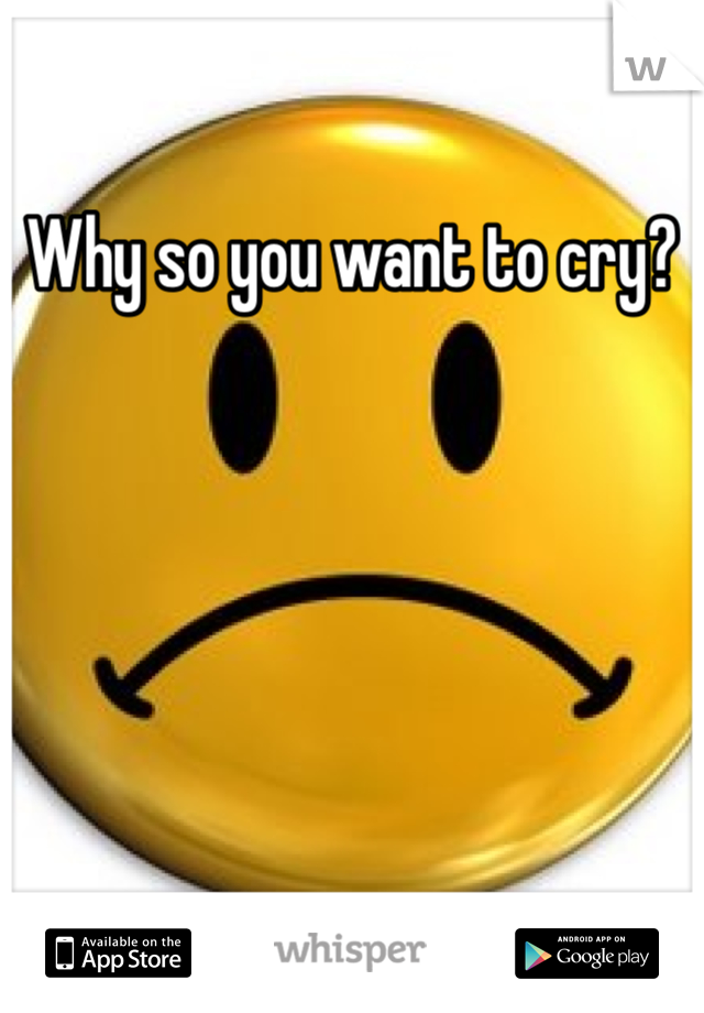 Why so you want to cry?