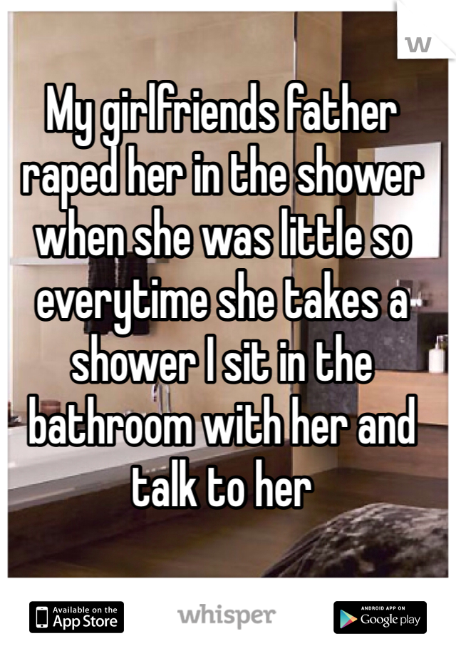 My girlfriends father raped her in the shower when she was little so everytime she takes a shower I sit in the bathroom with her and talk to her 