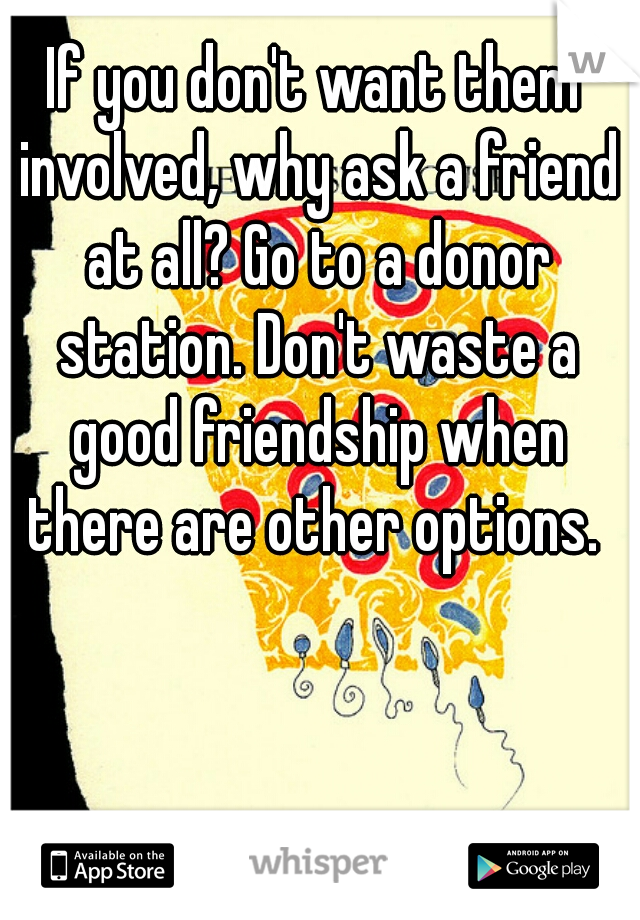If you don't want them involved, why ask a friend at all? Go to a donor station. Don't waste a good friendship when there are other options. 