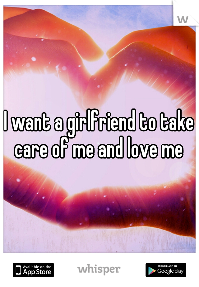I want a girlfriend to take care of me and love me 