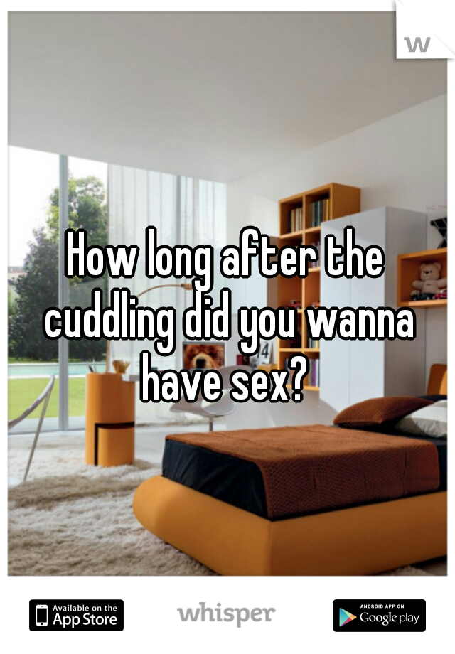 How long after the cuddling did you wanna have sex? 