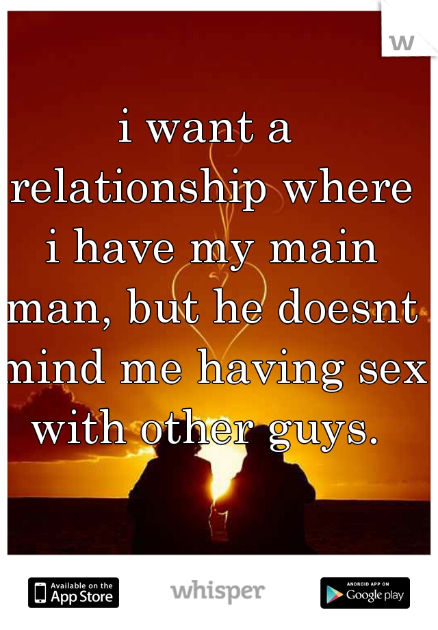 i want a relationship where i have my main man, but he doesnt mind me having sex with other guys. 