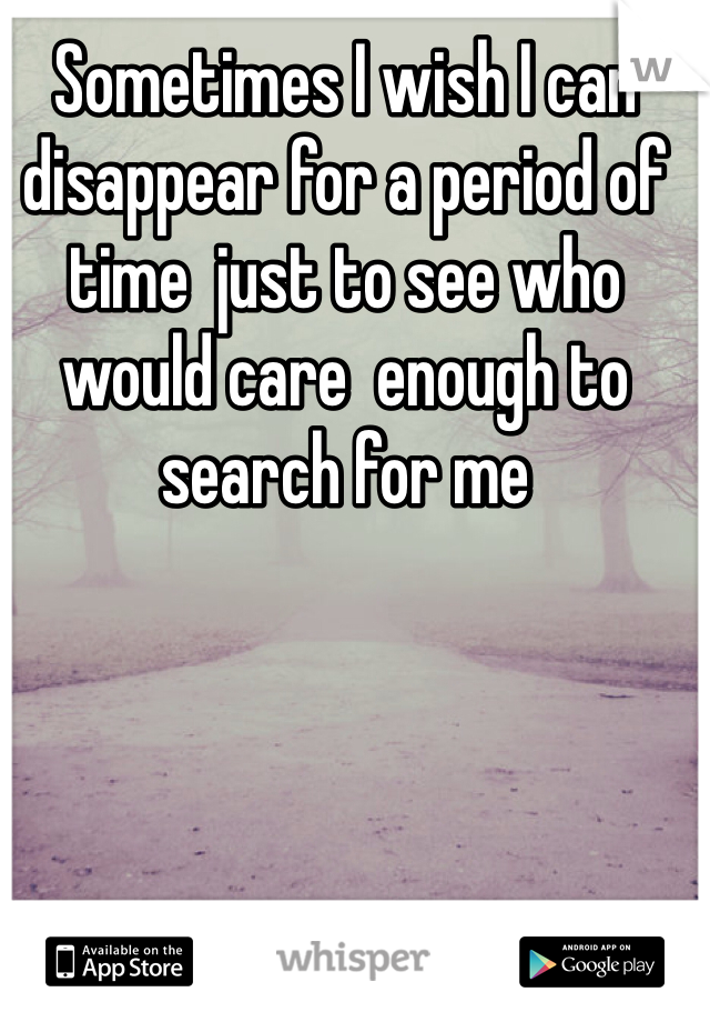 Sometimes I wish I can disappear for a period of time  just to see who would care  enough to search for me