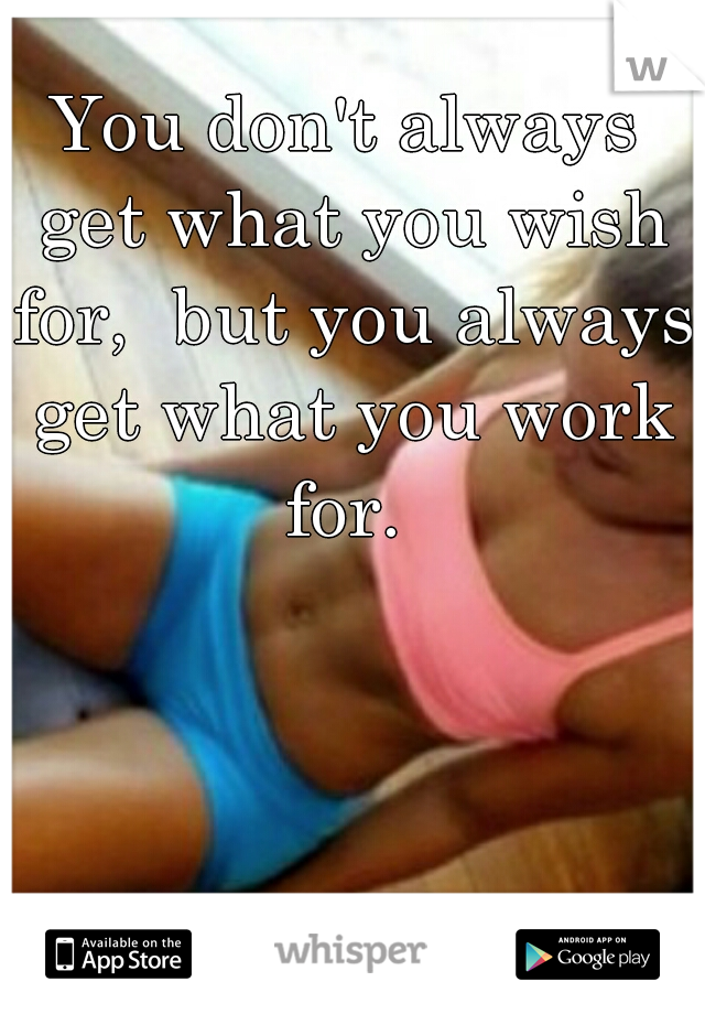 You don't always get what you wish for,  but you always get what you work for. 