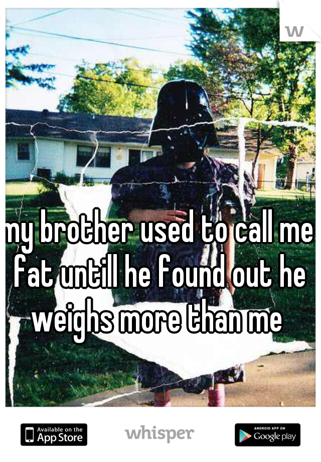 my brother used to call me fat untill he found out he weighs more than me 
