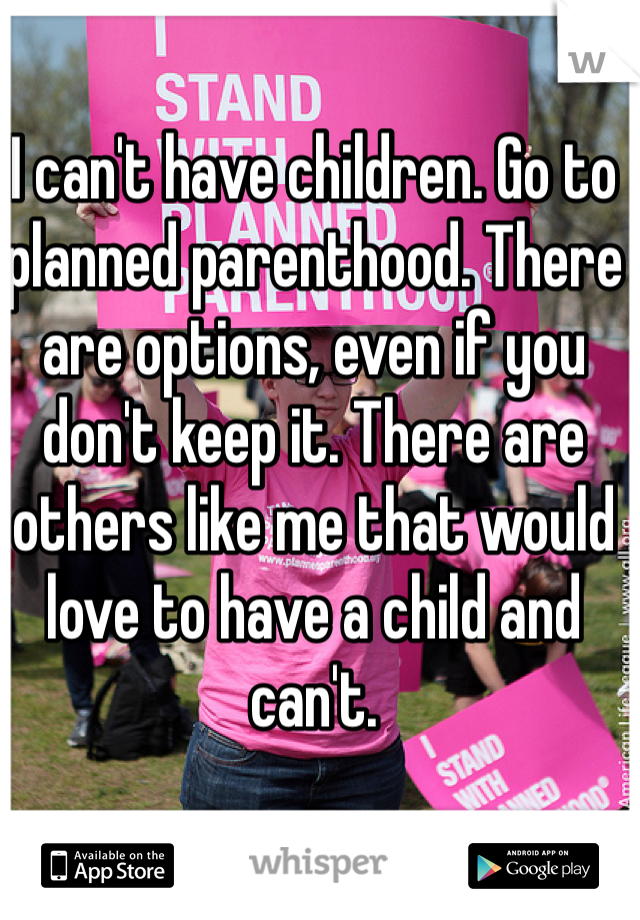 I can't have children. Go to planned parenthood. There are options, even if you don't keep it. There are others like me that would love to have a child and can't. 