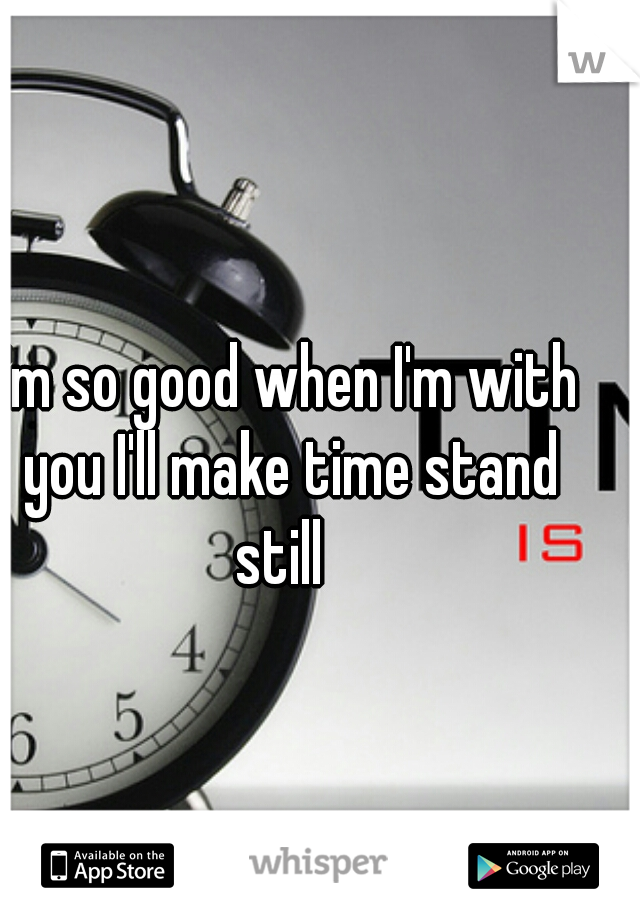 I'm so good when I'm with
 you I'll make time stand still  