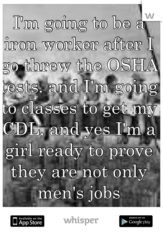 I'm going to be a iron worker after I go threw the OSHA tests. and I'm going to classes to get my CDL, and yes I'm a  girl ready to prove they are not only men's jobs