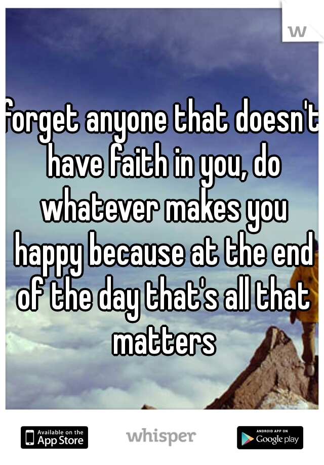 forget anyone that doesn't have faith in you, do whatever makes you happy because at the end of the day that's all that matters