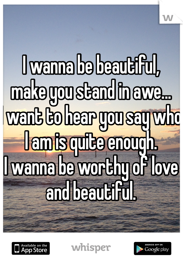 I wanna be beautiful,
make you stand in awe...
I want to hear you say who I am is quite enough.
I wanna be worthy of love and beautiful.