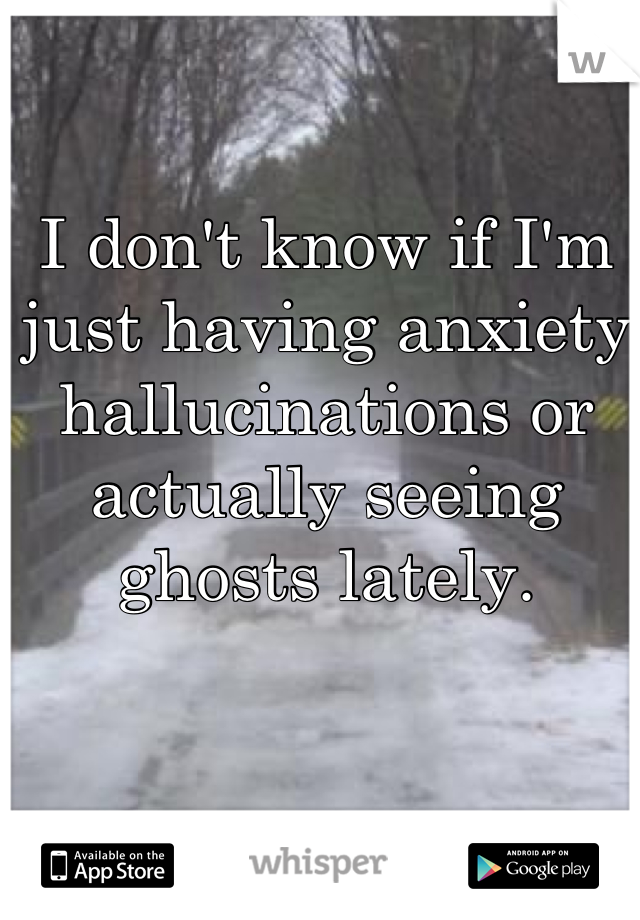 I don't know if I'm just having anxiety hallucinations or actually seeing ghosts lately.