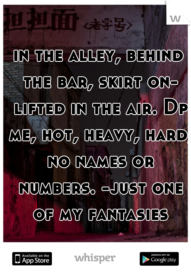 in the alley, behind the bar, skirt on- lifted in the air. Dp me, hot, heavy, hard, no names or numbers. -just one of my fantasies