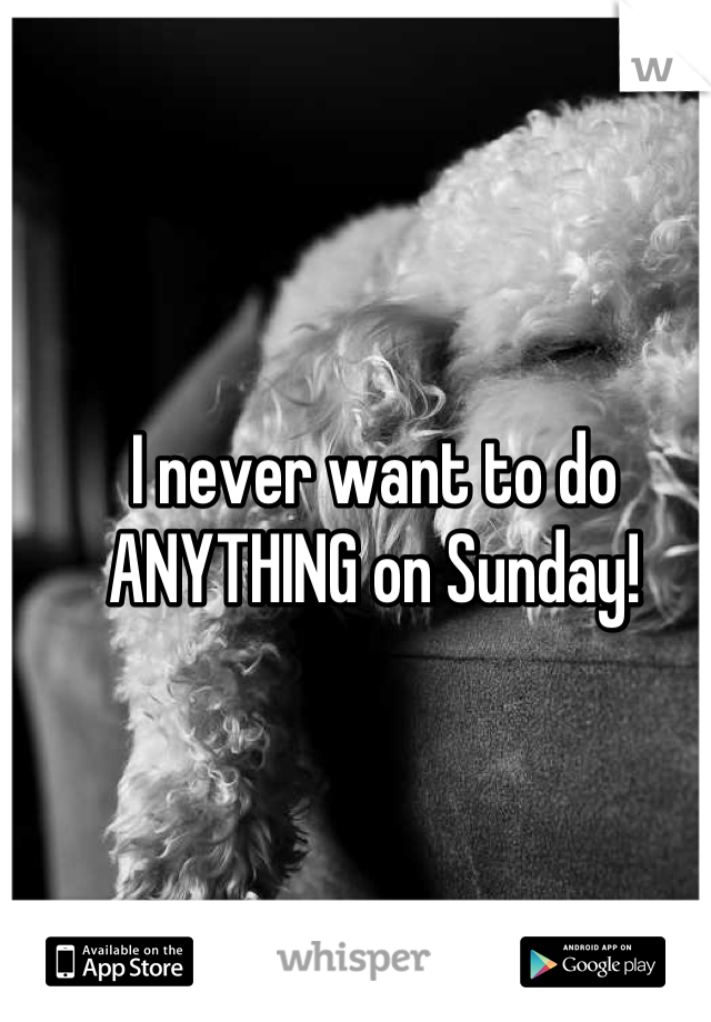 I never want to do ANYTHING on Sunday!