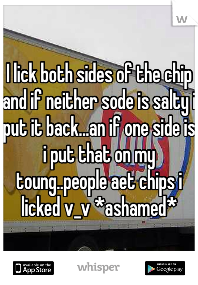 I lick both sides of the chip and if neither sode is salty i put it back...an if one side is i put that on my toung..people aet chips i licked v_v *ashamed*