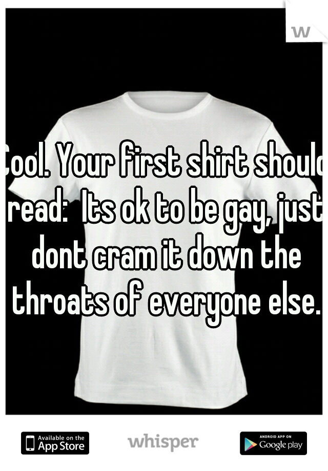 Cool. Your first shirt should read:  Its ok to be gay, just dont cram it down the throats of everyone else.