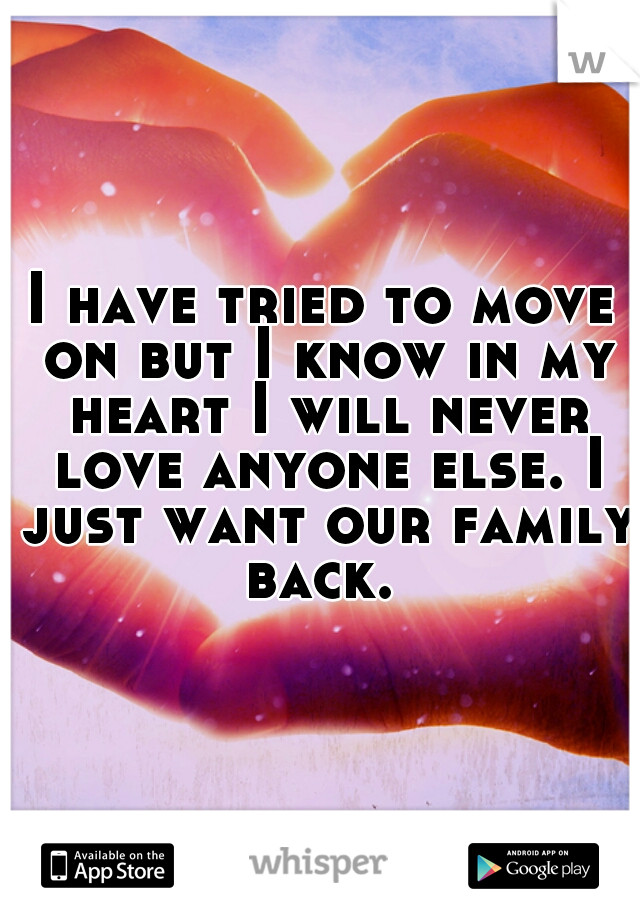 I have tried to move on but I know in my heart I will never love anyone else. I just want our family back. 