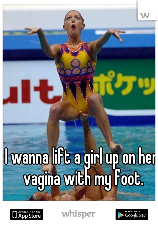 I wanna lift a girl up on her vagina with my foot.