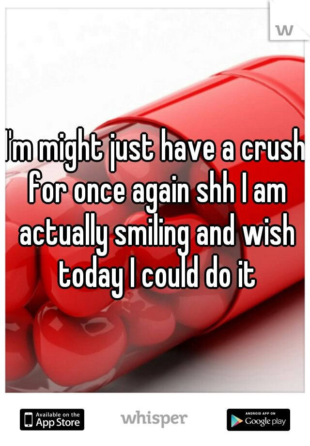 I'm might just have a crush for once again shh I am actually smiling and wish today I could do it