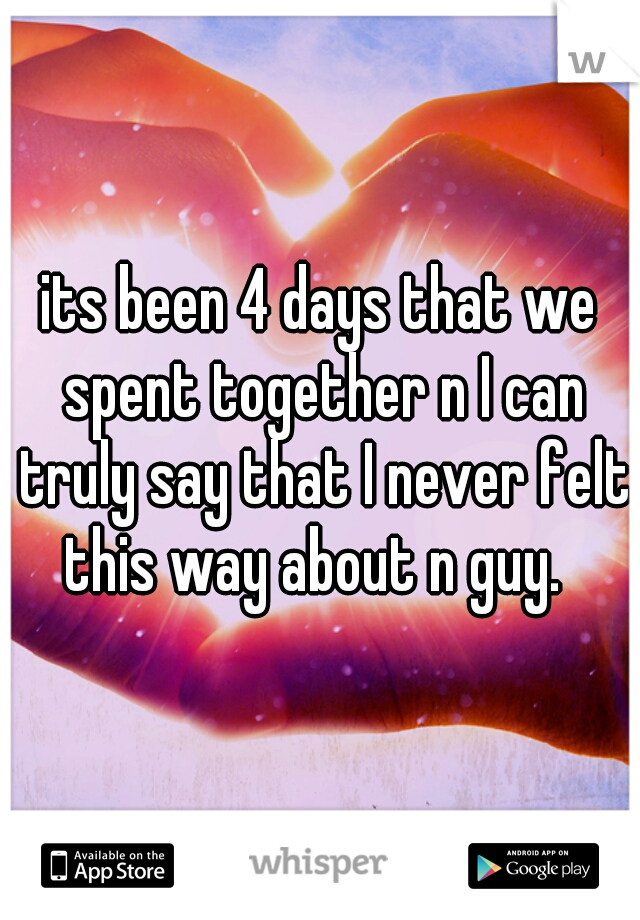 its been 4 days that we spent together n I can truly say that I never felt this way about n guy.  