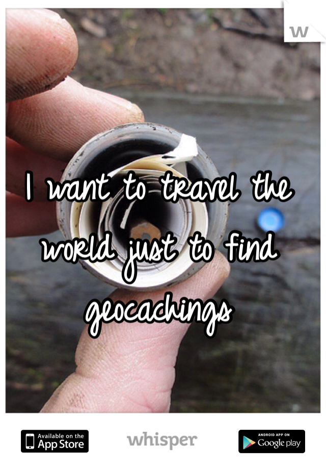 I want to travel the world just to find geocachings