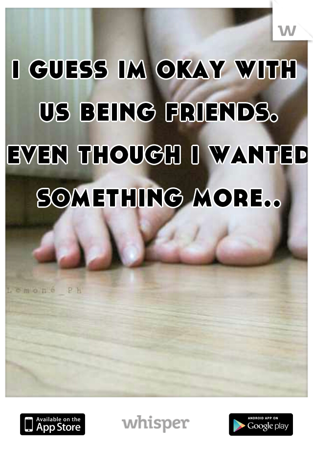 i guess im okay with us being friends. even though i wanted something more..