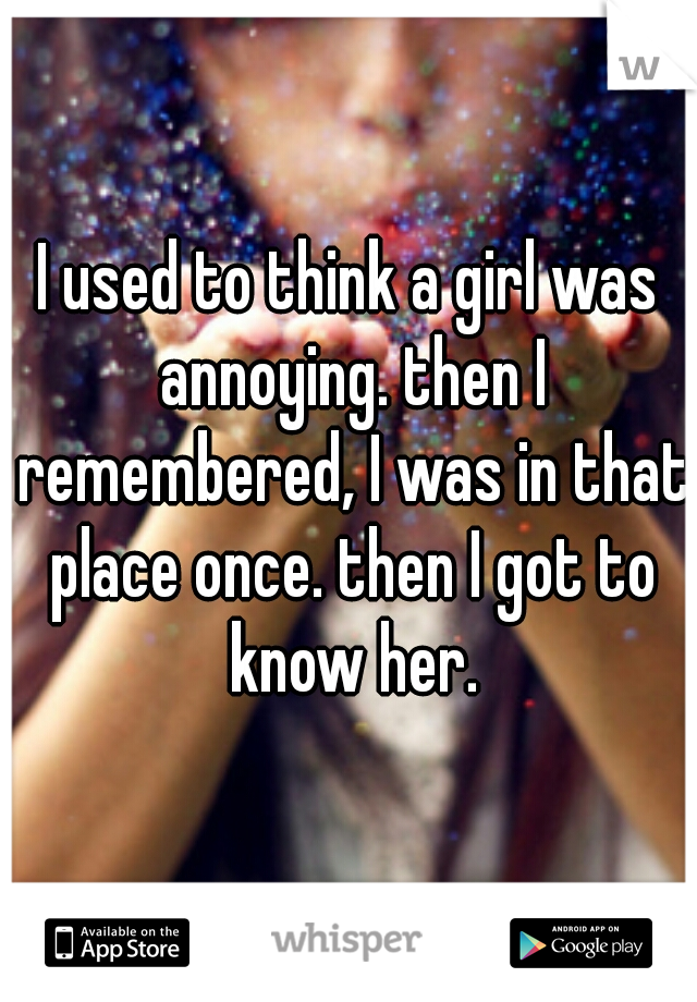 I used to think a girl was annoying. then I remembered, I was in that place once. then I got to know her.