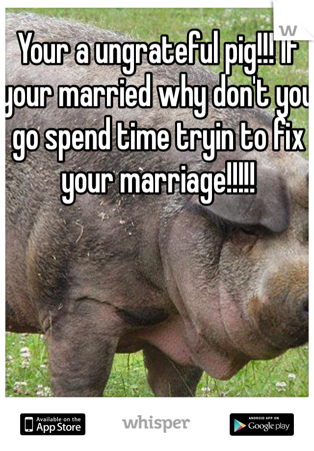 Your a ungrateful pig!!! If your married why don't you go spend time tryin to fix your marriage!!!!!