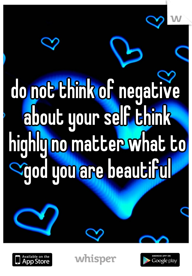 do not think of negative about your self think highly no matter what to god you are beautiful
