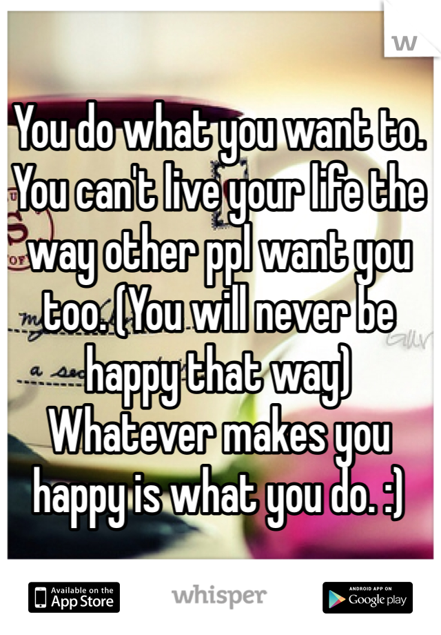 You do what you want to. You can't live your life the way other ppl want you too. (You will never be happy that way) Whatever makes you happy is what you do. :)