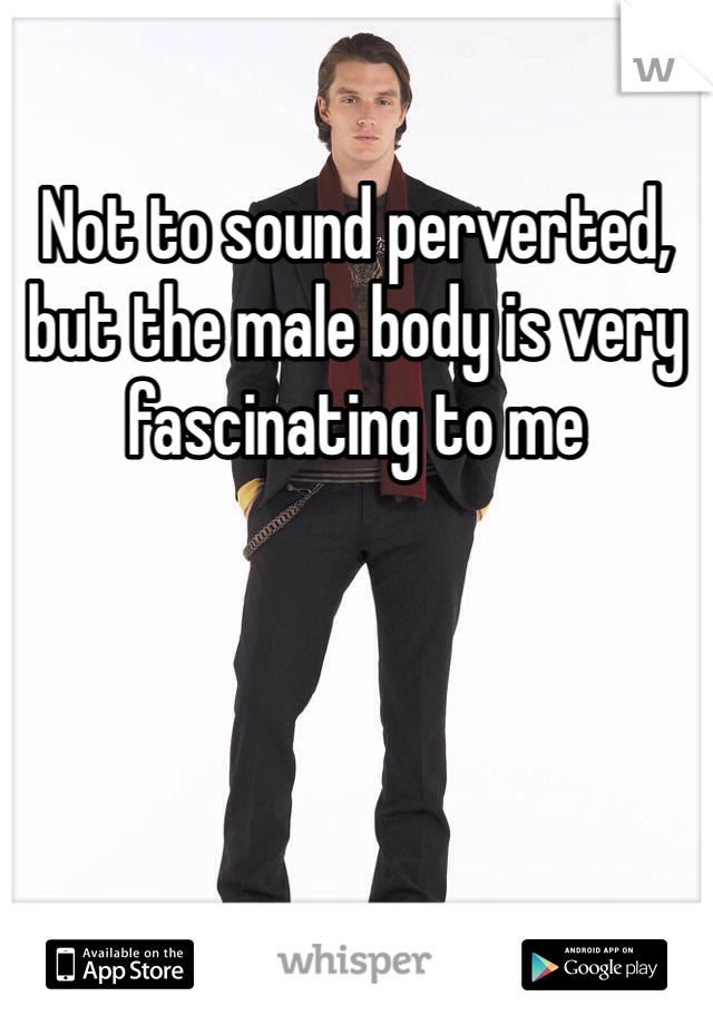 Not to sound perverted, but the male body is very fascinating to me 