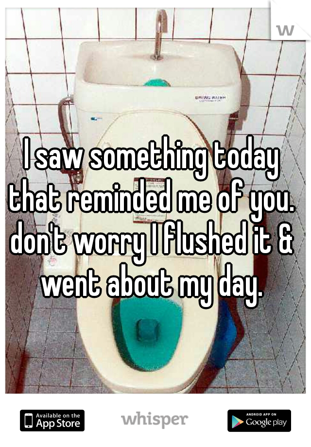  I saw something today that reminded me of you. don't worry I flushed it & went about my day.