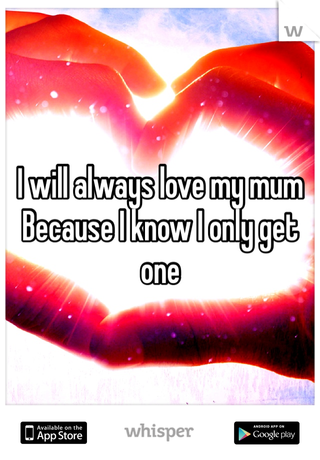 I will always love my mum 
Because I know I only get one