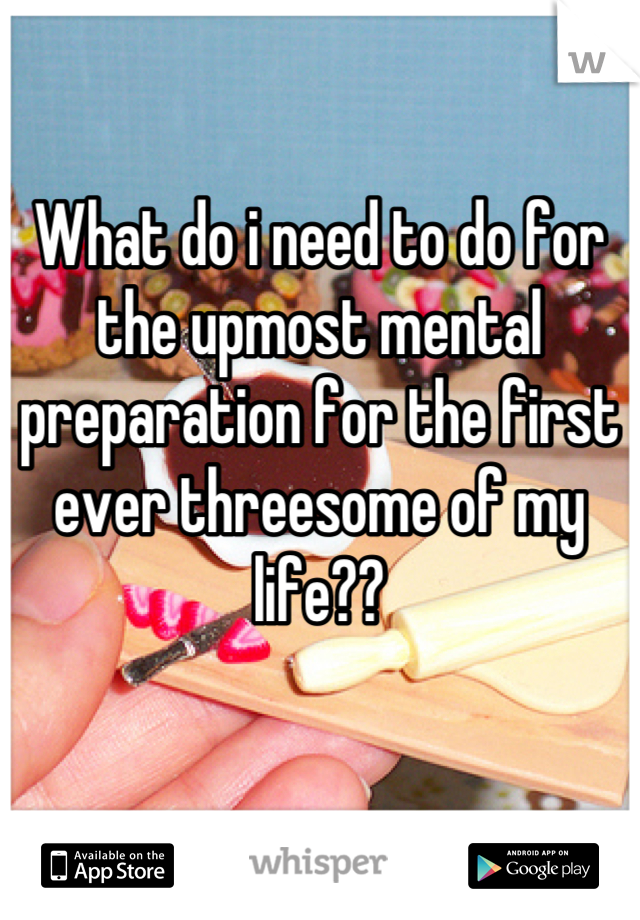What do i need to do for the upmost mental preparation for the first ever threesome of my life??