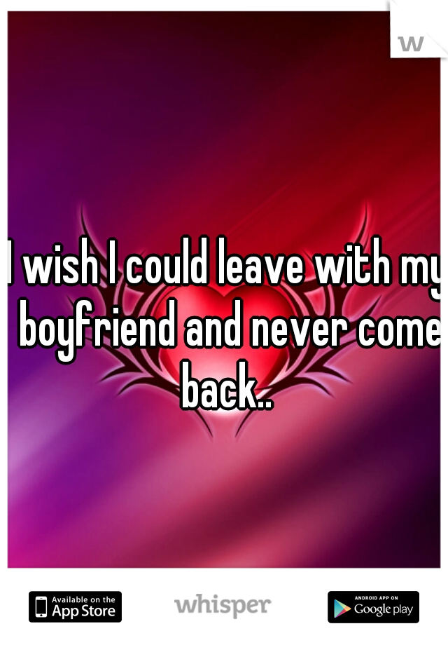 I wish I could leave with my boyfriend and never come back.. 