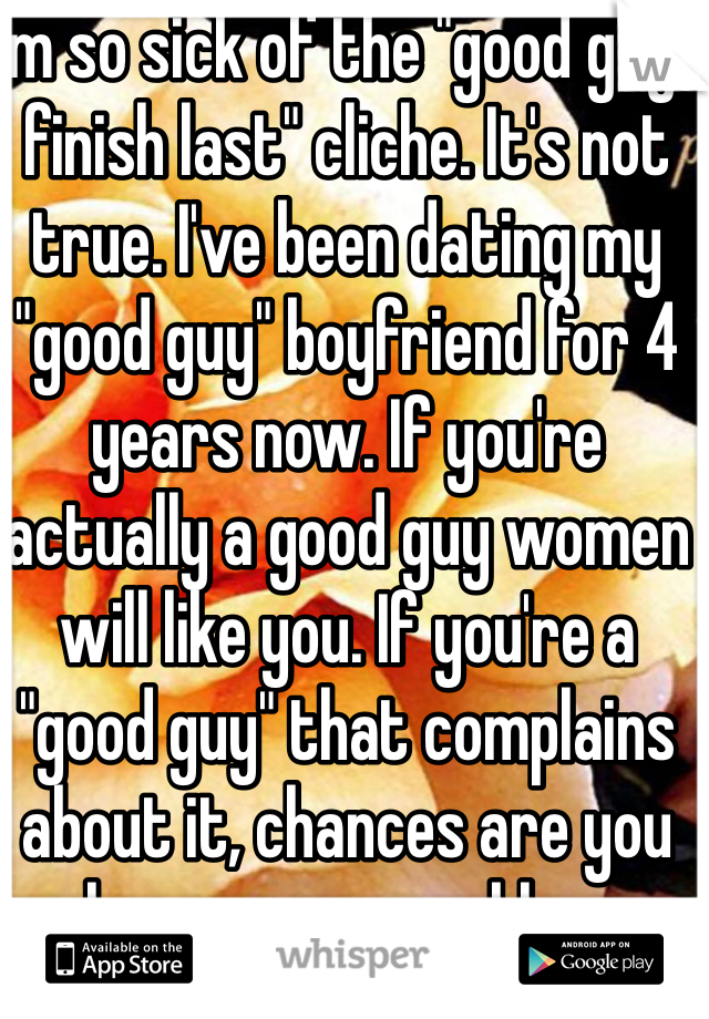 I'm so sick of the "good guys finish last" cliche. It's not true. I've been dating my "good guy" boyfriend for 4 years now. If you're actually a good guy women will like you. If you're a "good guy" that complains about it, chances are you have an ego problem